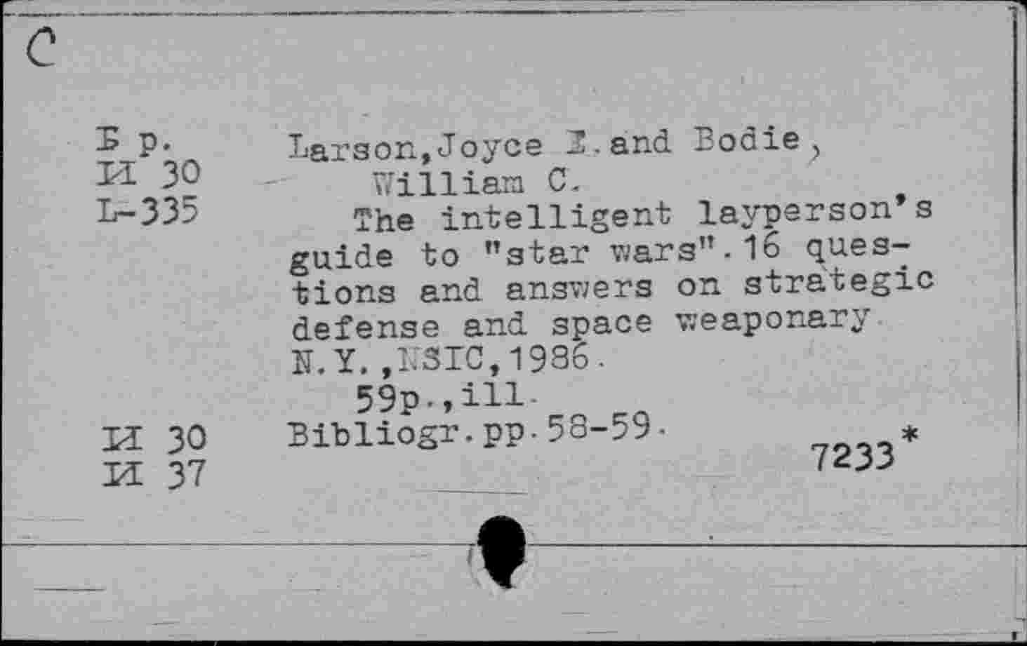 ﻿
P- Larson,Joyce B • and Bodie?
3?	- William C.
31	The intelligent layperson s
guide to ’’star wars’’-16 questions and answers on strategic defense and space v;e apo nary N.Y.,N310,1986.
59p.,ill.
K 30 Bibliogr.pp-58-59-	*
Il 37